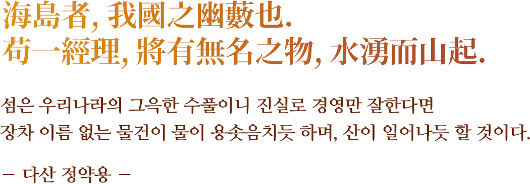 海島者, 我國之幽藪也. 苟一經理, 將有無名之物, 水湧而山起.섬은 우리나라의 그윽한 수풀이니 진실로 경영만 잘한다면 장차 이름 없는 물건이 물이 용솟음치듯 하며, 산이 일어나듯 할 것이다. ― 다산 정약용 ―